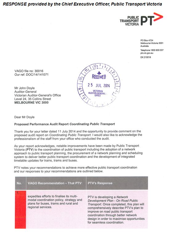 RESPONSE provided by the Chief Executive Officer, Public Transport Victoria. 
It reads:
Mr John Doyle
Auditor-General
Victorian Auditor-General's Office
Level 24, 35 Collins Street
MELBOURNE VIC 3000
Dear Mr Doyle
Proposed Performance Audit Report Coordinating Public Transport
Thank you for your letter dated 11 July 2014 and the opportunity to provide comment on the
proposed audit report on Coordinating Public Transport. I would also like to acknowledge the
professionalism of the staff from your office who conducted the audit.
As your report acknowledges, notable improvements have been made by Public Transport
Victoria (PTV) to the coordination of public transport including the adoption of a network
approach to public transport planning, the procurement of a network planning and scheduling
system to deliver better public transport coordination and the development of integrated
timetable updates for trains, trams and buses.
PTV notes your recommendations to achieve more effective public transport coordination
and our responses to your recommendations are outlined below.
No. 1
VAGO Recommendation -That PTV:
expedites efforts to finalise its multimodal
coordination policy, strategy and
plans for buses, trams and rural and
regional services.
PTV's Response:
PTV is developing a Network
Development Plan - On Road Public
Transport. Once completed, this plan will
comprehensively describe PTV's plan to
improve on road public transport
coordination through better network
design in order to maximise opportunities
for seamless coordination.
The development of the Network
Development Plan - On Road Public
Transport and PTV's 2013 Network
Development Plan - Metropolitan Rail
was based on the thinking outlined in the
multi-modal coordination policy, which is
now embedded in both these plans.
Together, these Network Development
Plans will play an important role in
enhancing public transport coordination.
No. 2
VAGO Recommendation -That PTV:
develops incentives in future bus
contracts focused on achieving defined
system-wide coordination objectives
No. 5
requires the operators of all new bus
contracts to undertake a full timetable
rebuild to support achievement of
defined system-wide coordination
targets.
PTV's Response:
In order to facilitate the achievement of
system-wide coordination goals, PTV will
investigate opportunities develop more
robust obligations and incentives in future
bus contracts to improve the reliability on
the bus network. PTV will make funding
submissions to government at appropriate
stages to support this.
No.6
VAGO Recommendation -That PTV:
collects and analyses data on the
directness of bus routes to assist in
service planning.
PTV's Response:
PTV's Network Planning division is
currently undertaking a comprehensive
measurement of the directness of
metropolitan bus routes to support
ongoing planning and inform the
restructure of the metropolitan bus
network.
No. 7
VAGO Recommendation -That PTV:
provides real-time bus service
information to public transport users to
better support the connectivity of buses
with other public transport modes.
PTV's Response:
The Bus Tracking System (BTS) which
came into operation in July 2014 will
provide accurate real-time tracking data to
better support the connectivity of buses
with other public transport modes. Public
access to this real-time data will enable
tracking of buses and further facilitate
better coordination outcomes.
No. 8
VAGO Recommendation -That PTV:
develops measures and reports on
indicators that reliably convey the level
of intended and actual coordination
across different public transport modes
strengthens its monitoring processes
around the measurement of on-time
running of train and buses and
coordination outcomes
PTV's Response:
The BTS, in conjunction with systems
being developed to monitor the
punctuality of metropolitan trains, will
allow PTV to more reliably measure the
on-time running of trains and buses.
These systems will assist PTV in
measuring actual coordination against
scheduled coordination between trains
and buses and therefore enable better
connection times between buses and
trains.
Should you require any further information, Brodie Woodland, Director of Governance and
Legal, would be pleased to assist.
Yours sincerely,
MARK WILD
Chief Executive Officer
Public Transport Victoria