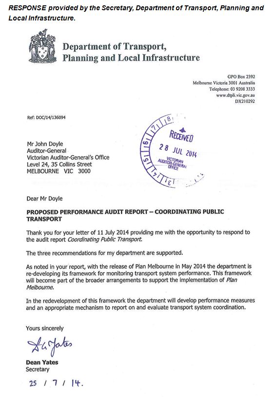RESPONSE provided by the Secretary, Department of Transport, Planning and Local Infrastructure. 
It reads: 
Mr John Doyle
Auditor-General
Victorian Auditor-General's Office
Level 24, 35 Collins Street
MELBOURNE VIC 3000
Dear Mr Doyle
PROPOSED PERFORMANCE AUDIT REPORT- COORDINATING PUBLIC
TRANSPORT
Thank you for your letter of 11 July 2014 providing me with the opportunity to respond to
the audit report Coordinating Public Transport.
The three recommendations for my department are supported.
As noted in your report, with the release of Plan Melbourne in May 2014 the department is
re-developing its framework for monitoring transport system performance. This framework
will become part of the broader arrangements to support the implementation of Plan
Melbourne.
In the redevelopment of this framework the department will develop performance measures
and an appropriate mechanism to report on and evaluate transport system coordination.
Yours sincerely
Dean Yates
Secretary